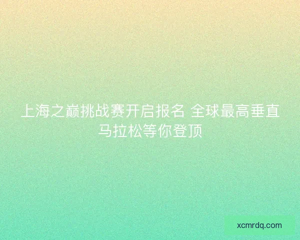 上海之巅挑战赛开启报名 全球最高垂直马拉松等你登顶