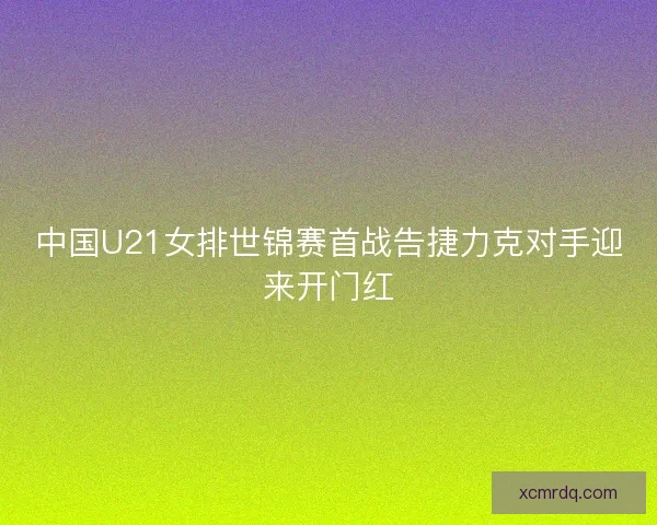 中国U21女排世锦赛首战告捷力克对手迎来开门红