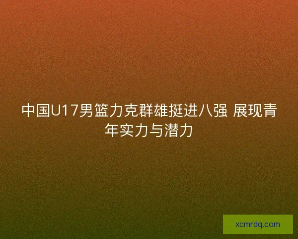 中国U17男篮力克群雄挺进八强 展现青年实力与潜力