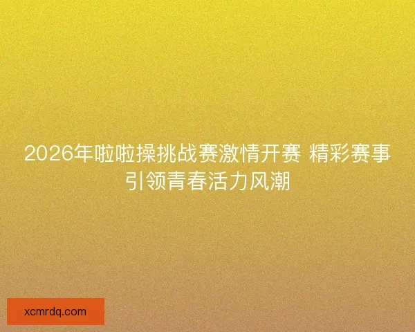 2026年啦啦操挑战赛激情开赛 精彩赛事引领青春活力风潮