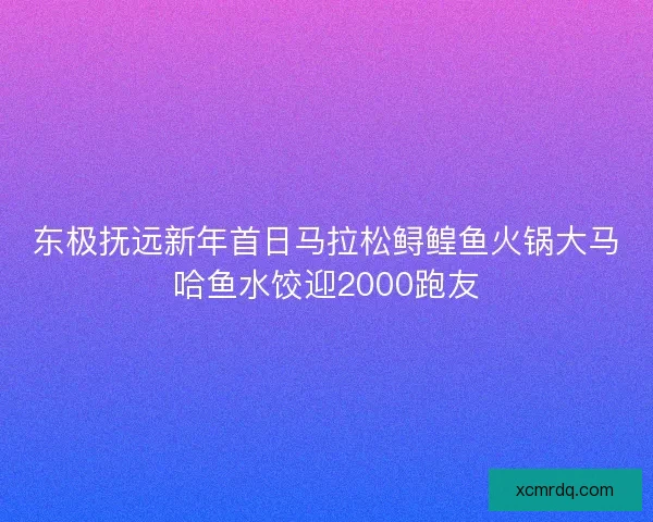 东极抚远新年首日马拉松鲟鳇鱼火锅大马哈鱼水饺迎2000跑友