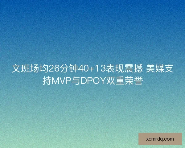 文班场均26分钟40+13表现震撼 美媒支持MVP与DPOY双重荣誉